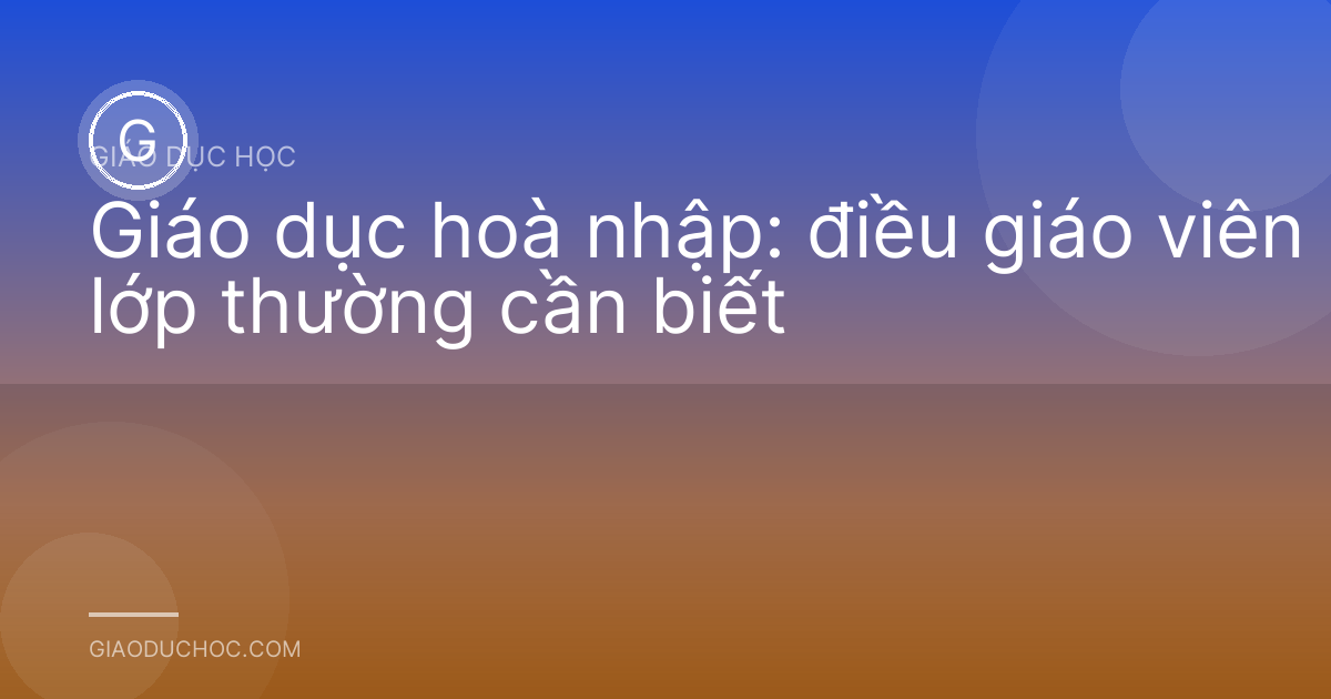 Giáo dục hoà nhập: điều giáo viên lớp thường cần biết