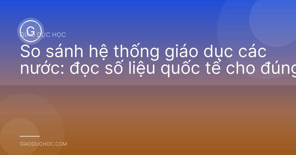 So sánh hệ thống giáo dục các nước: đọc số liệu quốc tế cho đúng