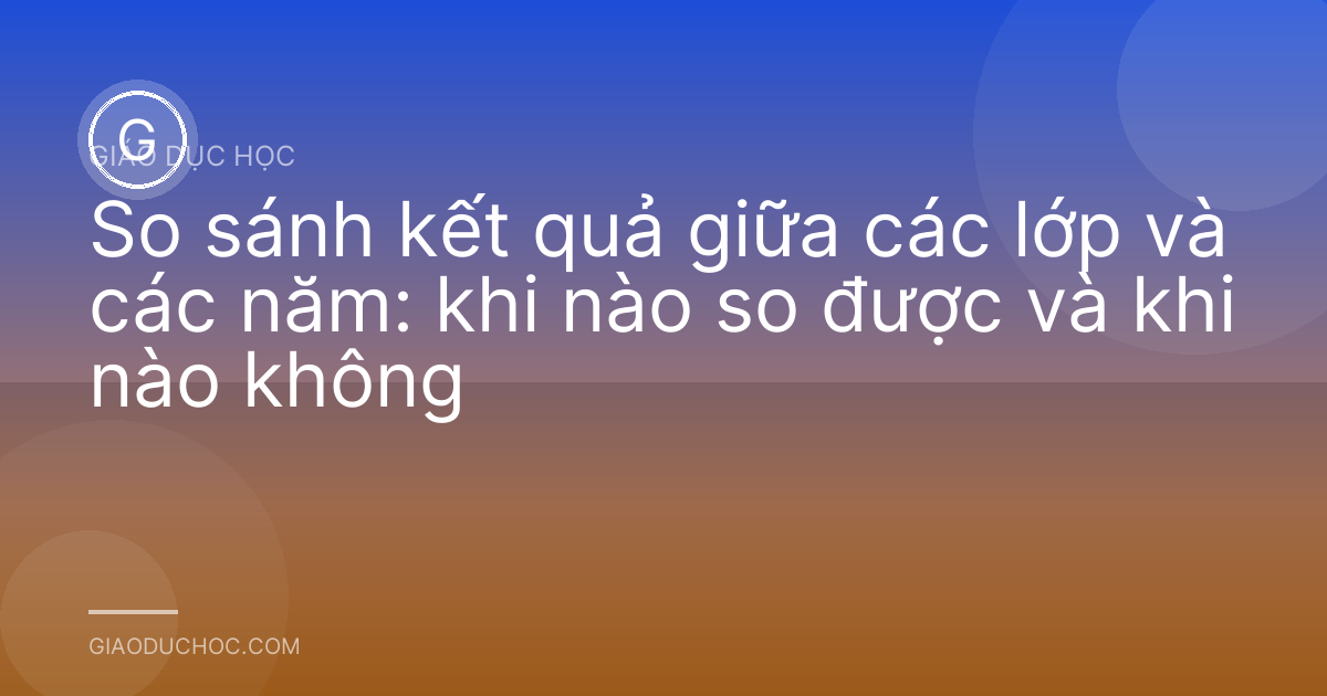 So sánh kết quả giữa các lớp và các năm: khi nào so được và khi nào không